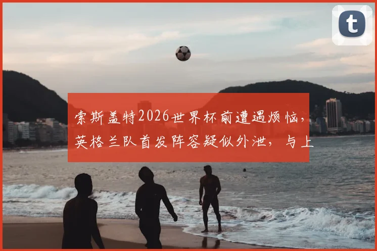 索斯盖特2026世界杯前遭遇烦恼,英格兰队首发阵容疑似外泄,与上场友谊赛完全一致