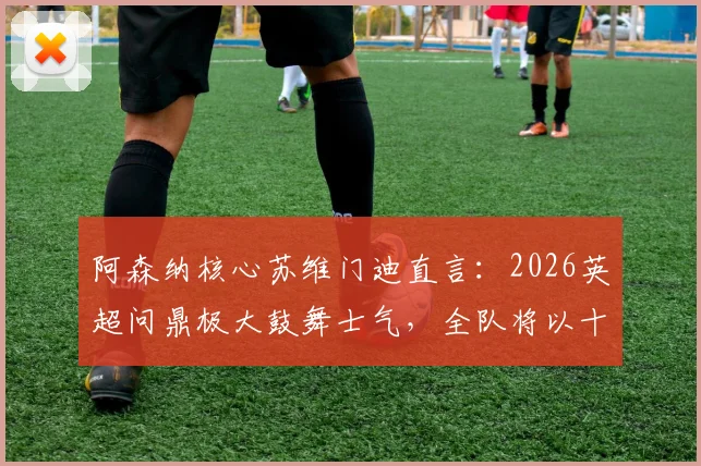 阿森纳核心苏维门迪直言:2026英超问鼎极大鼓舞士气,全队将以十足信心冲击欧冠决赛
