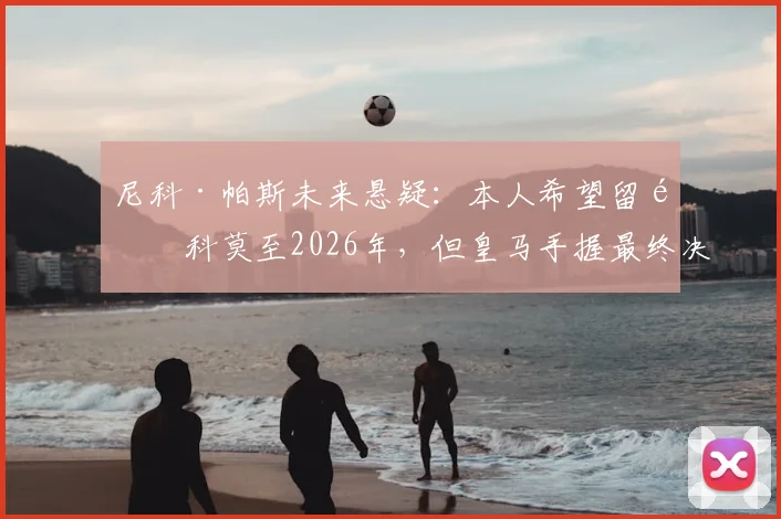 尼科·帕斯未来悬疑:本人希望留队科莫至2026年,但皇马手握最终决定权,最新动态解析