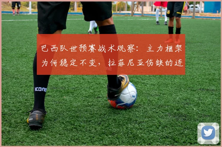 巴西队世预赛战术观察:主力框架为何稳定不变,拉菲尼亚伤缺的连锁影响解析