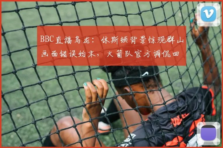 BBC直播乌龙:休斯顿背景惊现群山画面错误始末,火箭队官方调侃回应说了啥(2026)