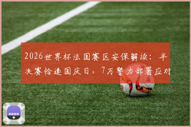 2026世界杯法国赛区安保解读：半决赛恰逢国庆日，7万警力部署应对哪些风险？法国内长详解