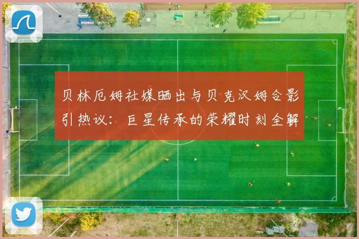 贝林厄姆社媒晒出与贝克汉姆合影引热议：巨星传承的荣耀时刻全解析