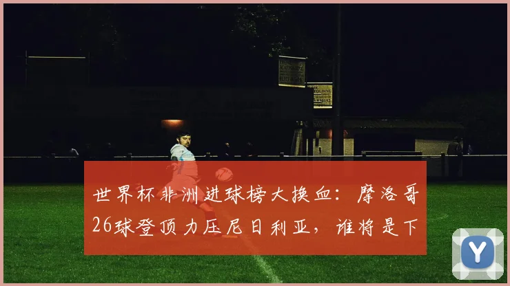 世界杯非洲进球榜大换血：摩洛哥26球登顶力压尼日利亚，谁将是下一个挑战者？