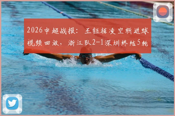 2026中超战报：王钰栋凌空斩进球视频回放，浙江队2-1深圳终结5轮不胜，最新积分榜排名分析