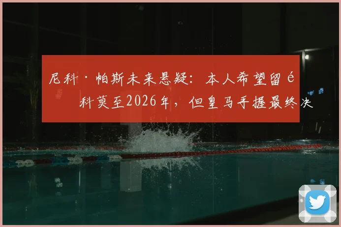 尼科·帕斯未来悬疑：本人希望留队科莫至2026年，但皇马手握最终决定权，最新动态解析