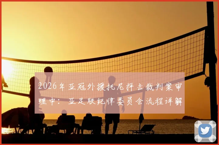 2026年亚冠外援托尼抨击裁判案审理中:亚足联纪律委员会流程详解,处罚结果对球队影响前瞻