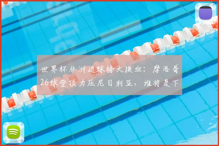 世界杯非洲进球榜大换血:摩洛哥26球登顶力压尼日利亚,谁将是下一个挑战者?
