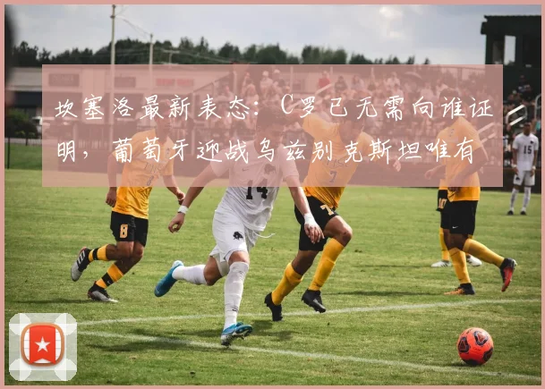 坎塞洛最新表态：C罗已无需向谁证明，葡萄牙迎战乌兹别克斯坦唯有全力争胜，剑指2026