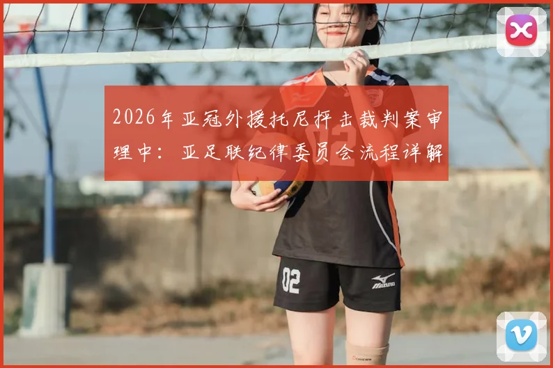 2026年亚冠外援托尼抨击裁判案审理中：亚足联纪律委员会流程详解，处罚结果对球队影响前瞻
