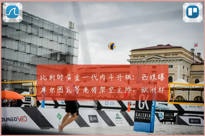 比利时黄金一代内斗升级：西媒曝库尔图瓦等老将架空主帅，欧洲杯前景蒙上阴影
