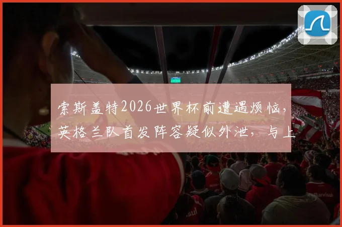 索斯盖特2026世界杯前遭遇烦恼，英格兰队首发阵容疑似外泄，与上场友谊赛完全一致
