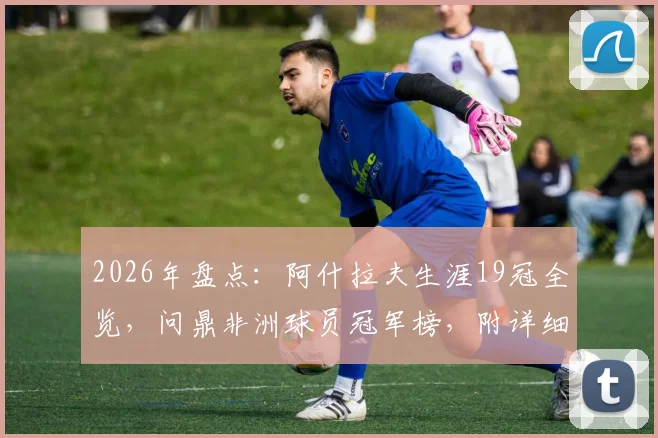 2026年盘点:阿什拉夫生涯19冠全览,问鼎非洲球员冠军榜,附详细冠军列表与历史地位分析