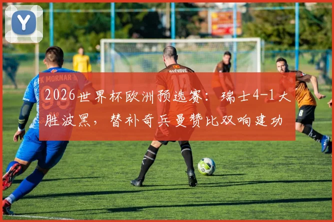 2026世界杯欧洲预选赛：瑞士4-1大胜波黑，替补奇兵曼赞比双响建功，核心扎卡点射稳定军心，附全场关键数据与球员评分