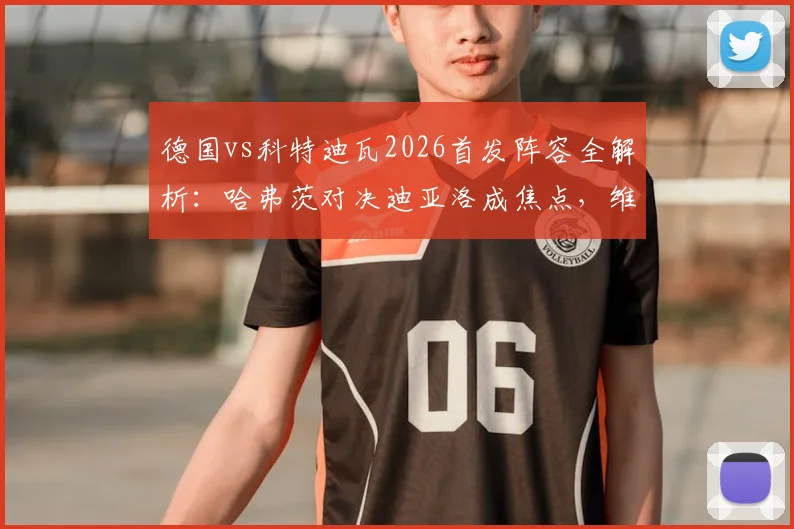 德国vs科特迪瓦2026首发阵容全解析:哈弗茨对决迪亚洛成焦点,维尔茨领衔中场看点十足