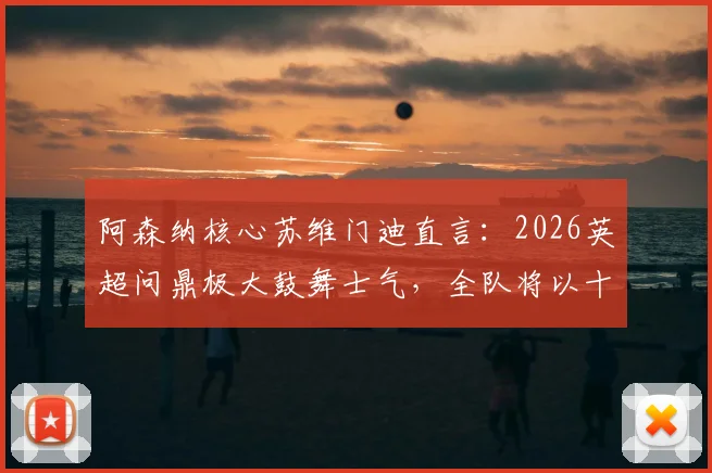 阿森纳核心苏维门迪直言：2026英超问鼎极大鼓舞士气，全队将以十足信心冲击欧冠决赛