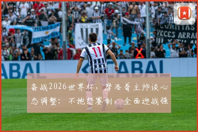 备战2026世界杯，摩洛哥主帅谈心态调整：不抱怨赛制，全面迎战强敌荷兰