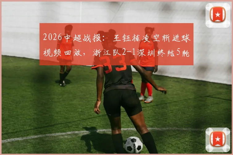 2026中超战报:王钰栋凌空斩进球视频回放,浙江队2-1深圳终结5轮不胜,最新积分榜排名分析