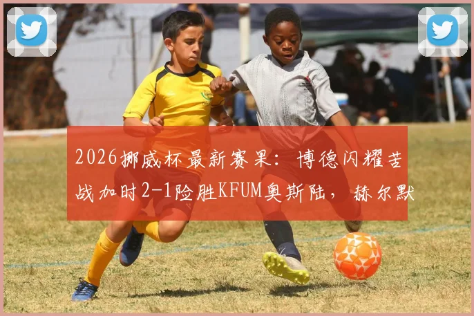 2026挪威杯最新赛果:博德闪耀苦战加时2-1险胜KFUM奥斯陆,赫尔默森关键破门锁定胜局