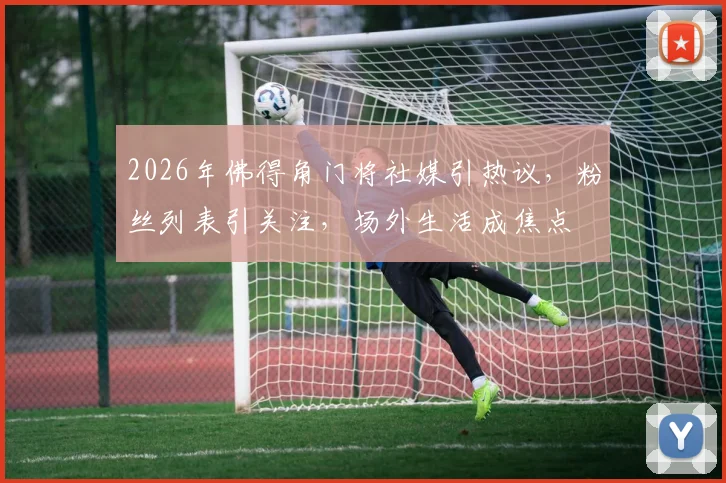 2026年佛得角门将社媒引热议，粉丝列表引关注，场外生活成焦点